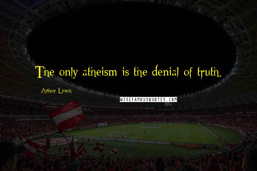 Arthur Lynch Quotes: The only atheism is the denial of truth.