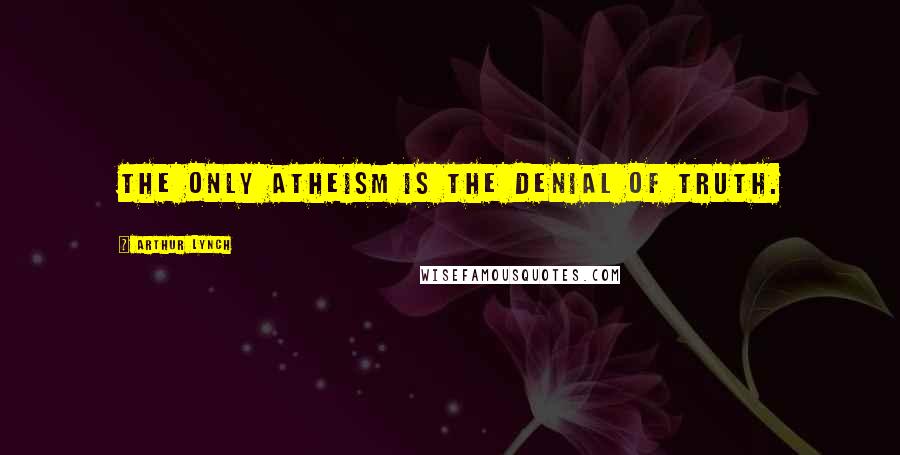 Arthur Lynch Quotes: The only atheism is the denial of truth.