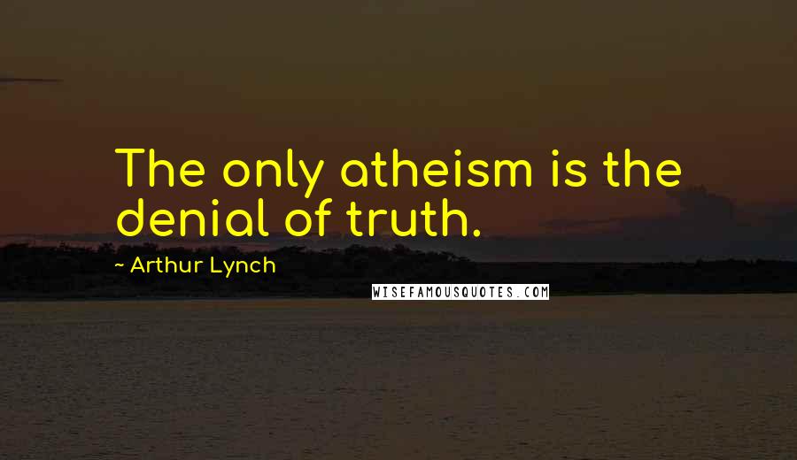 Arthur Lynch Quotes: The only atheism is the denial of truth.