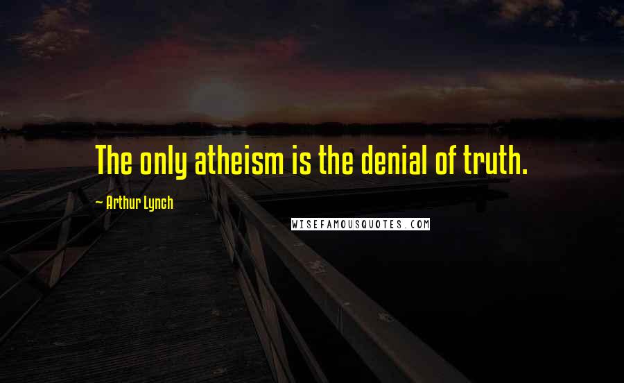 Arthur Lynch Quotes: The only atheism is the denial of truth.