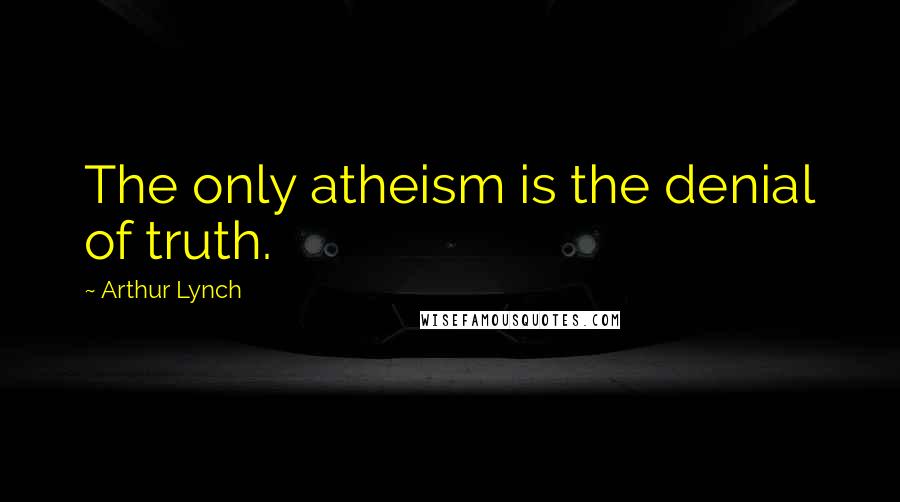 Arthur Lynch Quotes: The only atheism is the denial of truth.