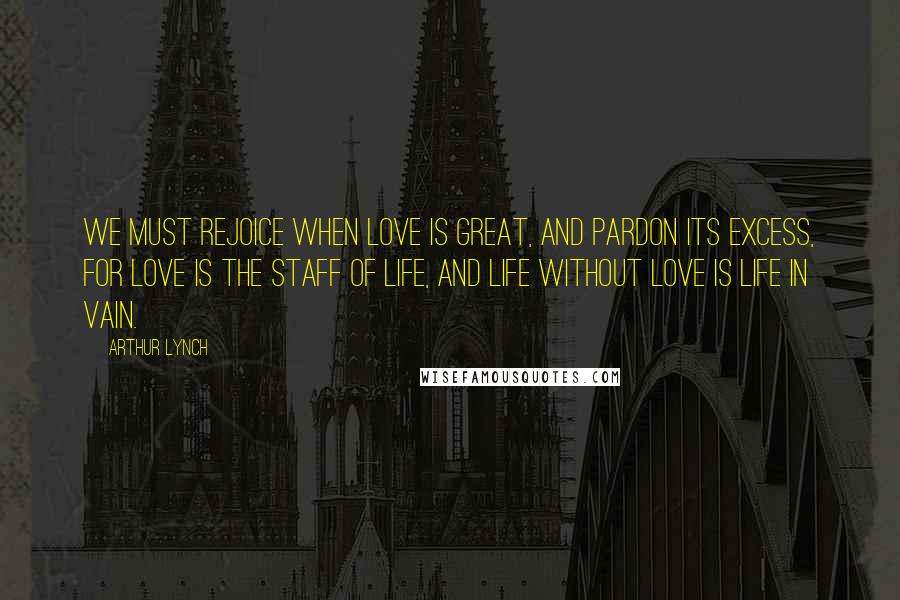 Arthur Lynch Quotes: We must rejoice when love is great, and pardon its excess, for love is the staff of life, and life without love is life in vain.
