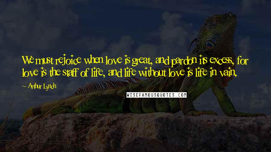 Arthur Lynch Quotes: We must rejoice when love is great, and pardon its excess, for love is the staff of life, and life without love is life in vain.