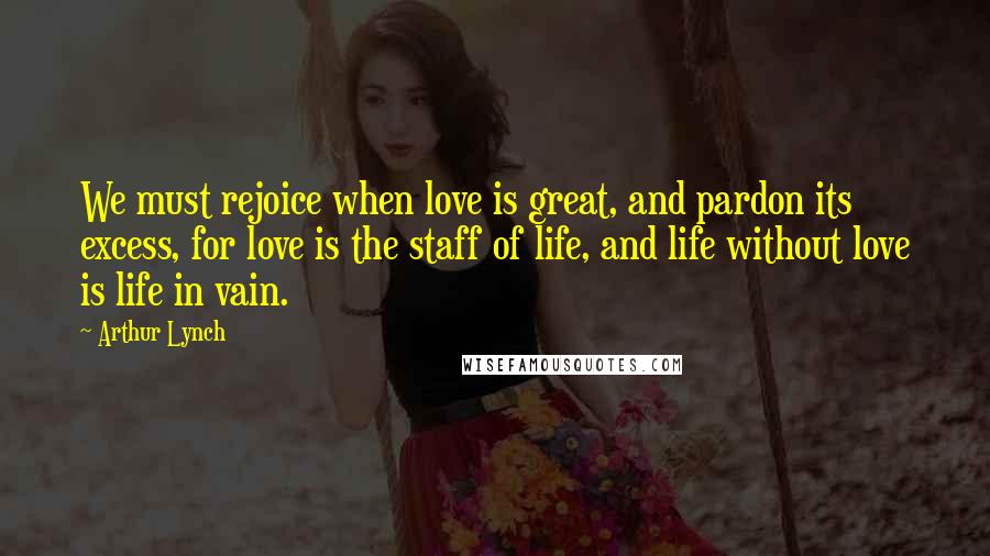 Arthur Lynch Quotes: We must rejoice when love is great, and pardon its excess, for love is the staff of life, and life without love is life in vain.