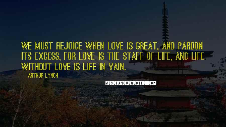 Arthur Lynch Quotes: We must rejoice when love is great, and pardon its excess, for love is the staff of life, and life without love is life in vain.