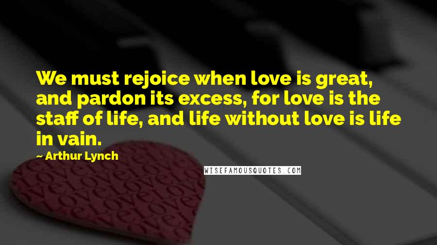 Arthur Lynch Quotes: We must rejoice when love is great, and pardon its excess, for love is the staff of life, and life without love is life in vain.