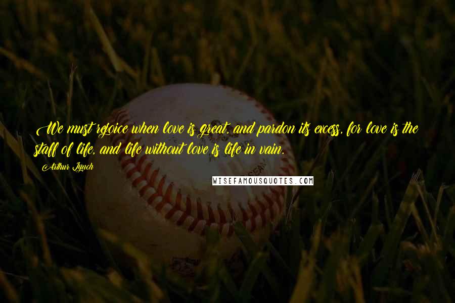 Arthur Lynch Quotes: We must rejoice when love is great, and pardon its excess, for love is the staff of life, and life without love is life in vain.
