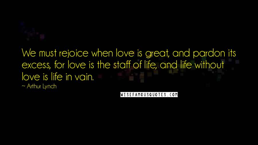 Arthur Lynch Quotes: We must rejoice when love is great, and pardon its excess, for love is the staff of life, and life without love is life in vain.
