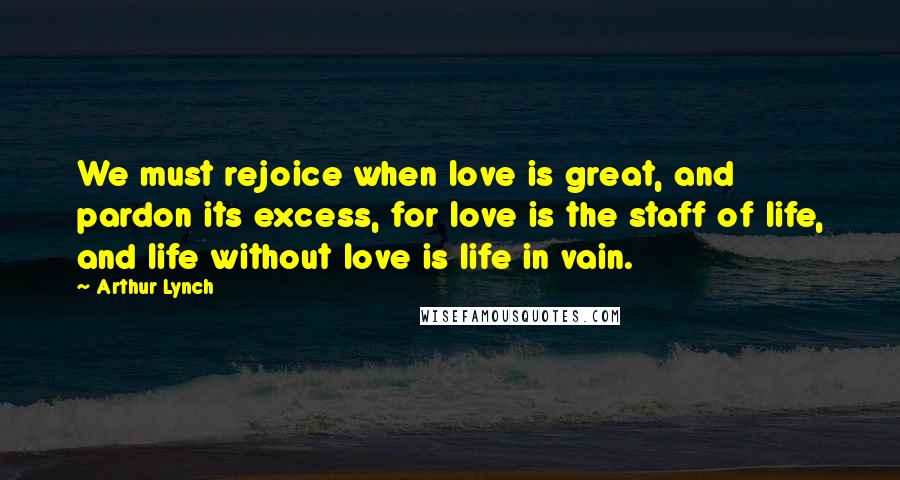 Arthur Lynch Quotes: We must rejoice when love is great, and pardon its excess, for love is the staff of life, and life without love is life in vain.