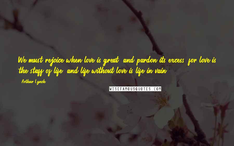 Arthur Lynch Quotes: We must rejoice when love is great, and pardon its excess, for love is the staff of life, and life without love is life in vain.