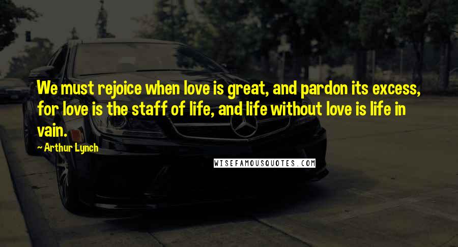 Arthur Lynch Quotes: We must rejoice when love is great, and pardon its excess, for love is the staff of life, and life without love is life in vain.