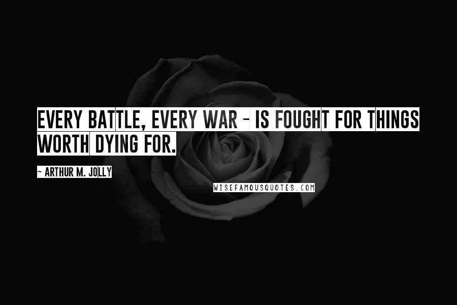 Arthur M. Jolly Quotes: Every battle, every war - is fought for things worth dying for.