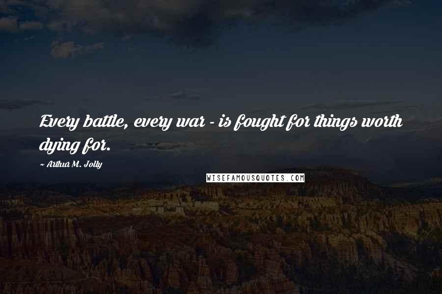 Arthur M. Jolly Quotes: Every battle, every war - is fought for things worth dying for.