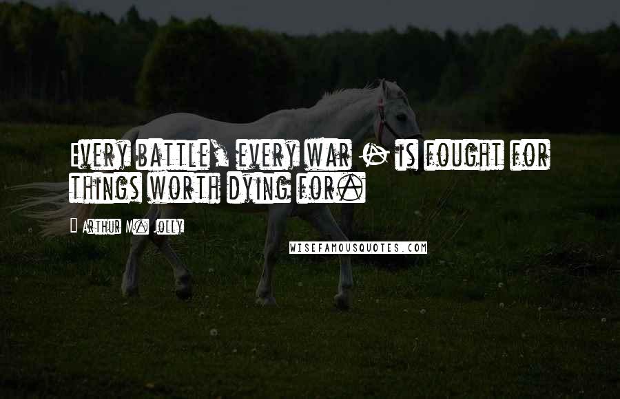 Arthur M. Jolly Quotes: Every battle, every war - is fought for things worth dying for.