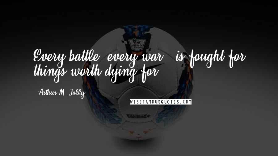 Arthur M. Jolly Quotes: Every battle, every war - is fought for things worth dying for.