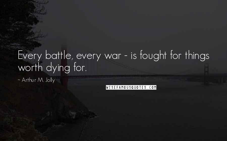 Arthur M. Jolly Quotes: Every battle, every war - is fought for things worth dying for.