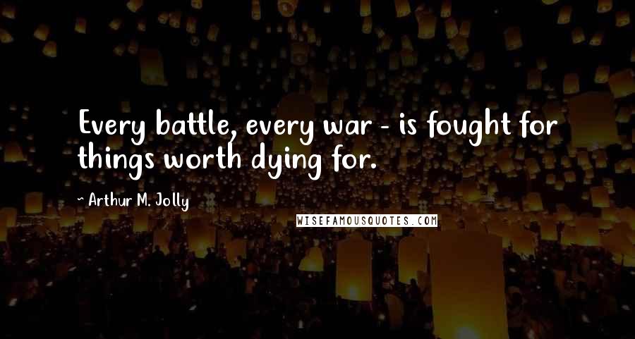 Arthur M. Jolly Quotes: Every battle, every war - is fought for things worth dying for.