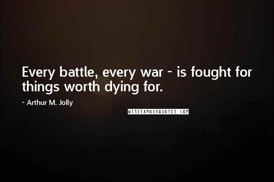 Arthur M. Jolly Quotes: Every battle, every war - is fought for things worth dying for.