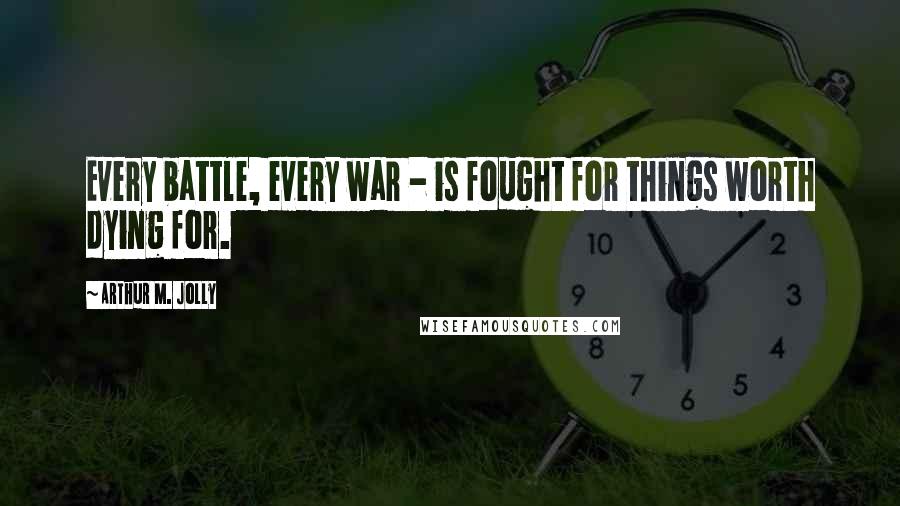 Arthur M. Jolly Quotes: Every battle, every war - is fought for things worth dying for.