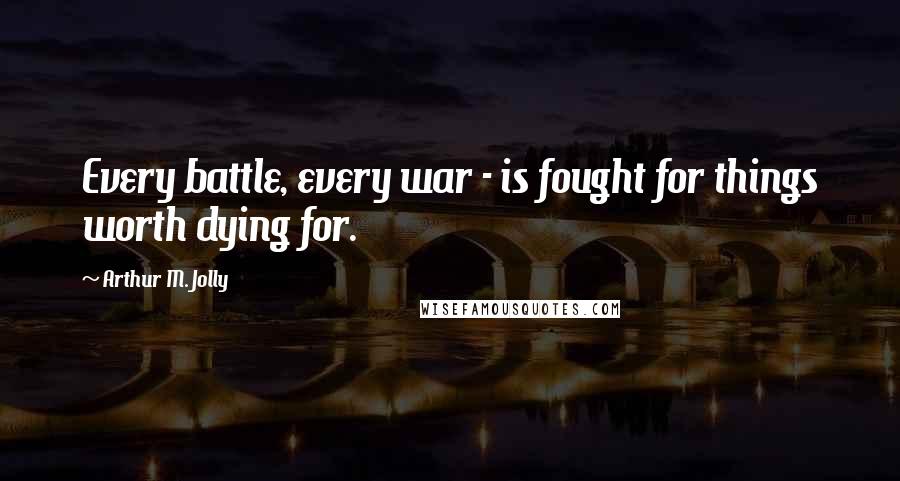 Arthur M. Jolly Quotes: Every battle, every war - is fought for things worth dying for.