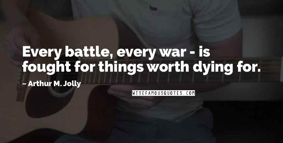 Arthur M. Jolly Quotes: Every battle, every war - is fought for things worth dying for.