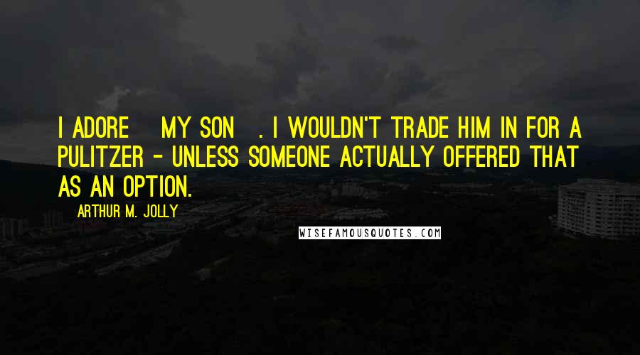 Arthur M. Jolly Quotes: I adore [my son]. I wouldn't trade him in for a Pulitzer - unless someone actually offered that as an option.