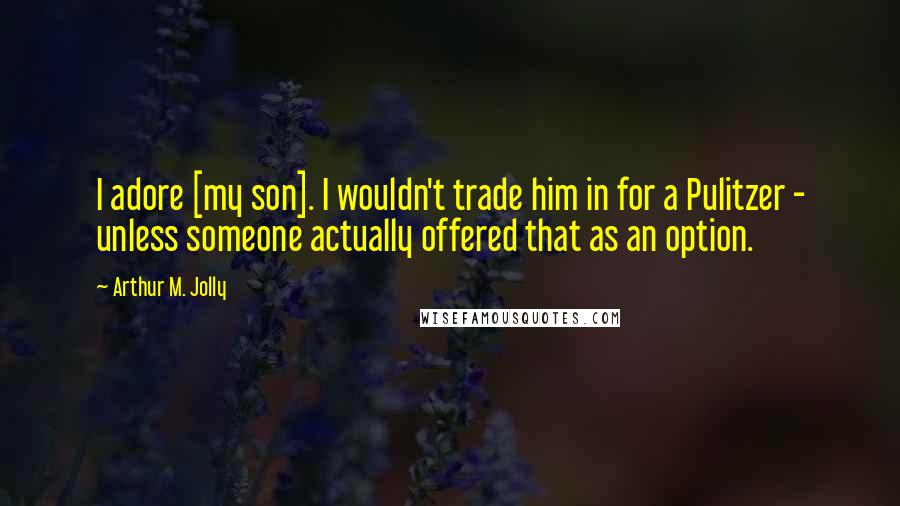 Arthur M. Jolly Quotes: I adore [my son]. I wouldn't trade him in for a Pulitzer - unless someone actually offered that as an option.