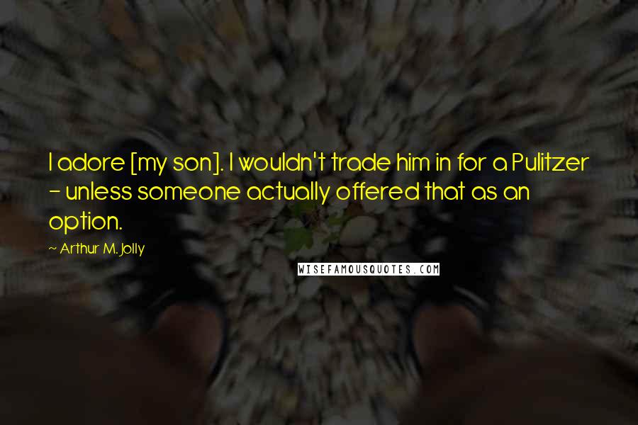 Arthur M. Jolly Quotes: I adore [my son]. I wouldn't trade him in for a Pulitzer - unless someone actually offered that as an option.