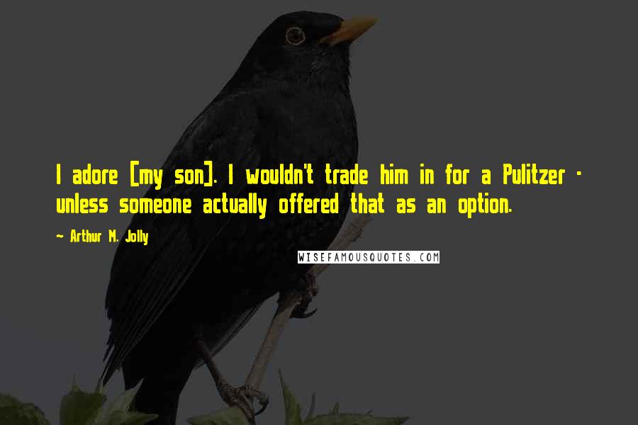 Arthur M. Jolly Quotes: I adore [my son]. I wouldn't trade him in for a Pulitzer - unless someone actually offered that as an option.