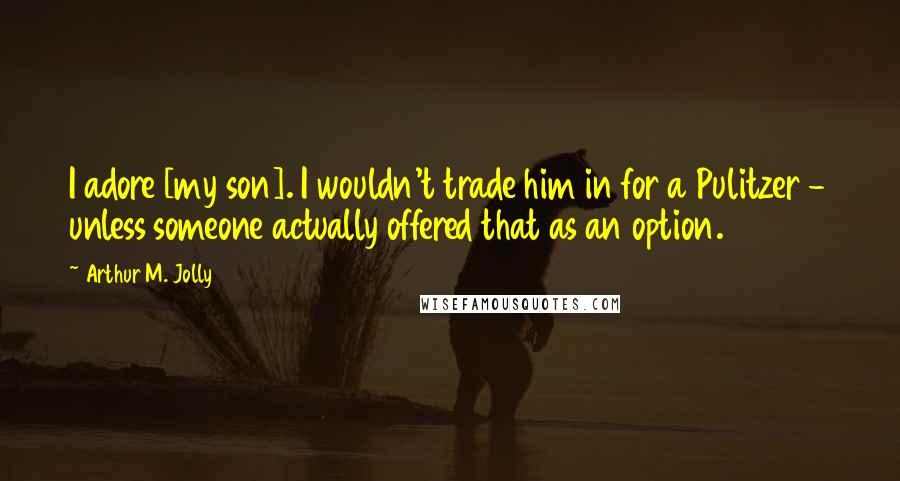 Arthur M. Jolly Quotes: I adore [my son]. I wouldn't trade him in for a Pulitzer - unless someone actually offered that as an option.