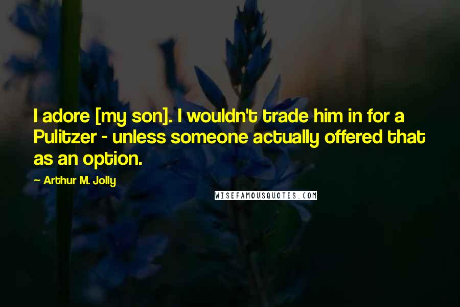 Arthur M. Jolly Quotes: I adore [my son]. I wouldn't trade him in for a Pulitzer - unless someone actually offered that as an option.