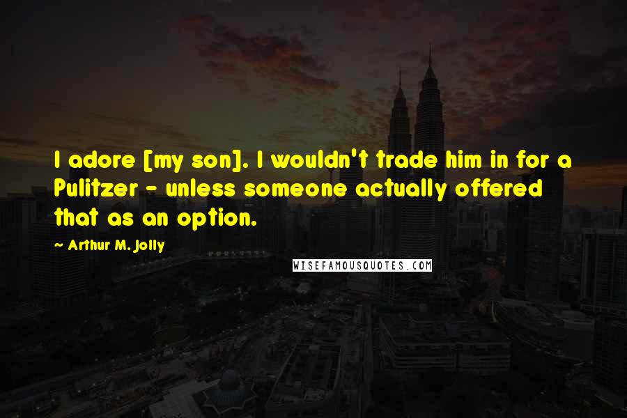 Arthur M. Jolly Quotes: I adore [my son]. I wouldn't trade him in for a Pulitzer - unless someone actually offered that as an option.