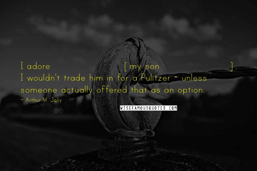 Arthur M. Jolly Quotes: I adore [my son]. I wouldn't trade him in for a Pulitzer - unless someone actually offered that as an option.