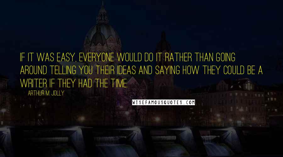 Arthur M. Jolly Quotes: If it was easy, everyone would do it rather than going around telling you their ideas and saying how they could be a writer if they had the time.