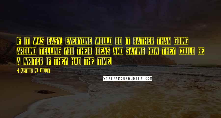 Arthur M. Jolly Quotes: If it was easy, everyone would do it rather than going around telling you their ideas and saying how they could be a writer if they had the time.