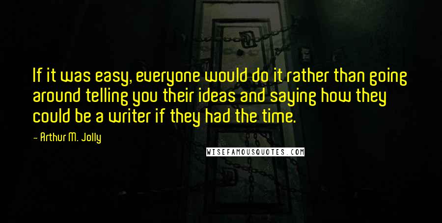 Arthur M. Jolly Quotes: If it was easy, everyone would do it rather than going around telling you their ideas and saying how they could be a writer if they had the time.