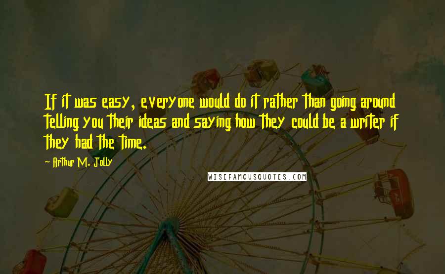 Arthur M. Jolly Quotes: If it was easy, everyone would do it rather than going around telling you their ideas and saying how they could be a writer if they had the time.