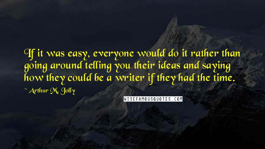 Arthur M. Jolly Quotes: If it was easy, everyone would do it rather than going around telling you their ideas and saying how they could be a writer if they had the time.