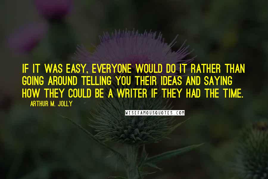 Arthur M. Jolly Quotes: If it was easy, everyone would do it rather than going around telling you their ideas and saying how they could be a writer if they had the time.