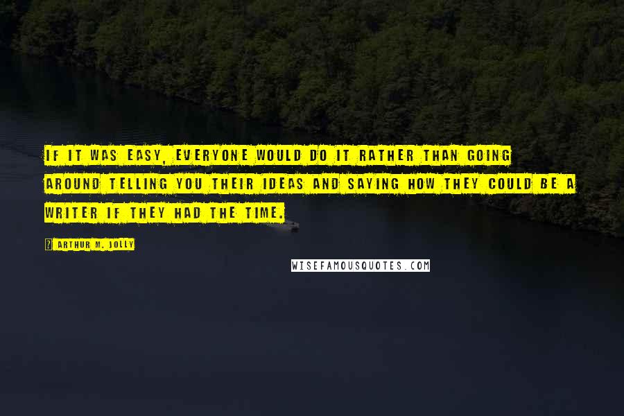 Arthur M. Jolly Quotes: If it was easy, everyone would do it rather than going around telling you their ideas and saying how they could be a writer if they had the time.