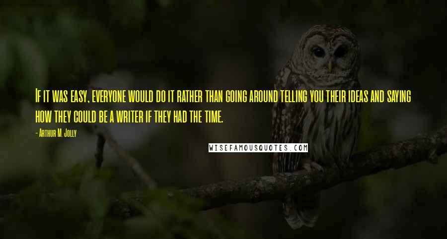 Arthur M. Jolly Quotes: If it was easy, everyone would do it rather than going around telling you their ideas and saying how they could be a writer if they had the time.