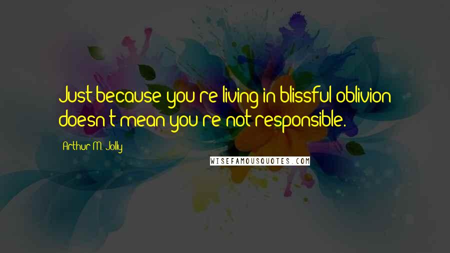 Arthur M. Jolly Quotes: Just because you're living in blissful oblivion doesn't mean you're not responsible.