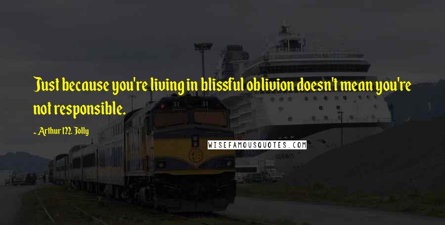 Arthur M. Jolly Quotes: Just because you're living in blissful oblivion doesn't mean you're not responsible.