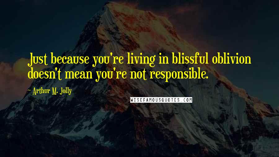 Arthur M. Jolly Quotes: Just because you're living in blissful oblivion doesn't mean you're not responsible.