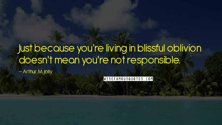 Arthur M. Jolly Quotes: Just because you're living in blissful oblivion doesn't mean you're not responsible.