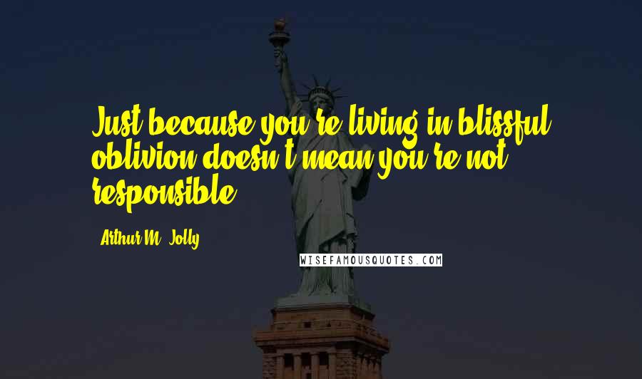 Arthur M. Jolly Quotes: Just because you're living in blissful oblivion doesn't mean you're not responsible.