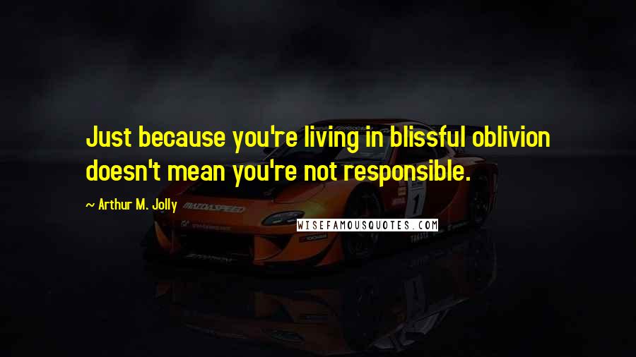 Arthur M. Jolly Quotes: Just because you're living in blissful oblivion doesn't mean you're not responsible.