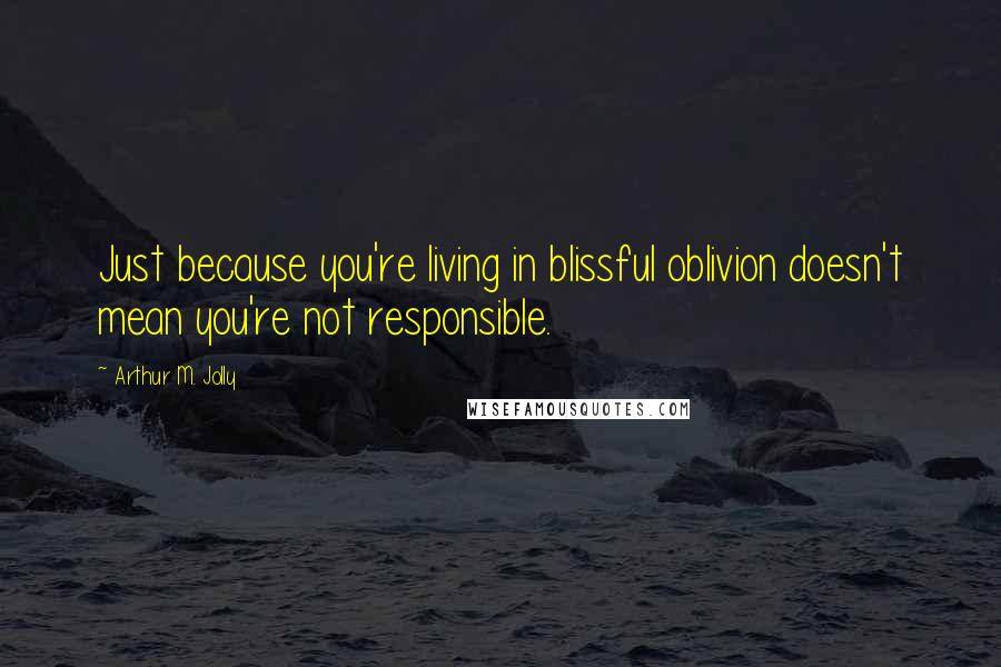 Arthur M. Jolly Quotes: Just because you're living in blissful oblivion doesn't mean you're not responsible.