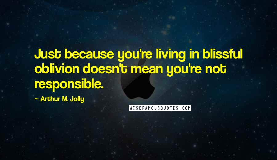 Arthur M. Jolly Quotes: Just because you're living in blissful oblivion doesn't mean you're not responsible.