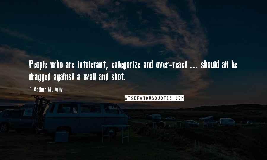 Arthur M. Jolly Quotes: People who are intolerant, categorize and over-react ... should all be dragged against a wall and shot.